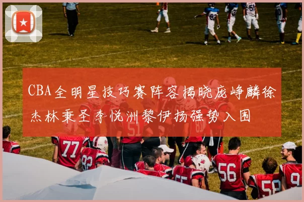 CBA全明星技巧赛阵容揭晓庞峥麟徐杰林秉圣李悦洲黎伊扬强势入围