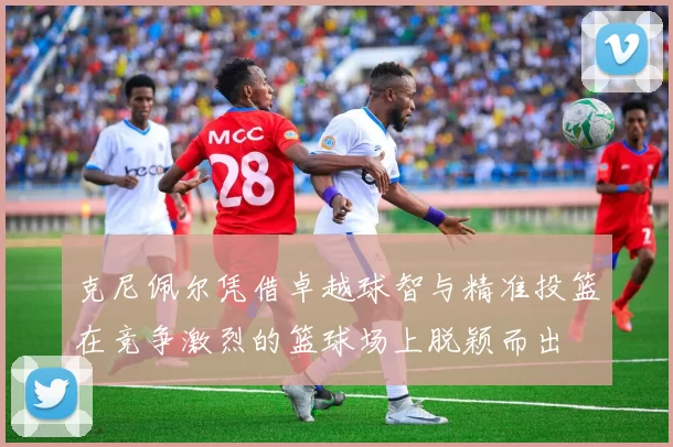 克尼佩尔凭借卓越球智与精准投篮在竞争激烈的篮球场上脱颖而出