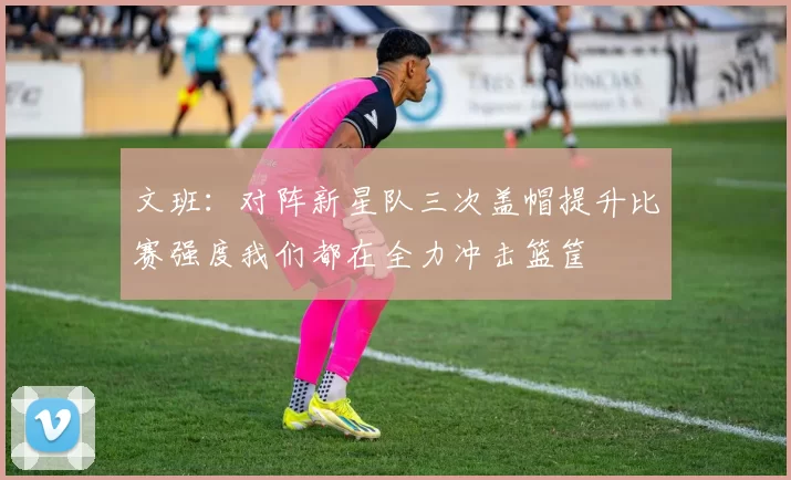 文班：对阵新星队三次盖帽提升比赛强度我们都在全力冲击篮筐