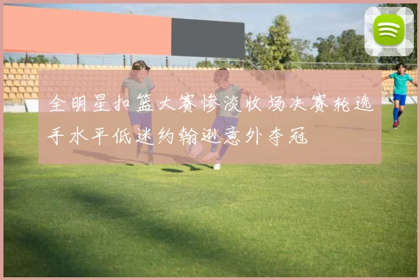 全明星扣篮大赛惨淡收场决赛轮选手水平低迷约翰逊意外夺冠