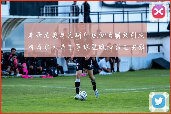 库蒂尼奥与瓦斯科达伽马解约引发内马尔大马丁等球星暖心留言安慰