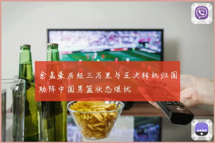 余嘉豪历经三万里与五次转机归国助阵中国男篮状态堪忧