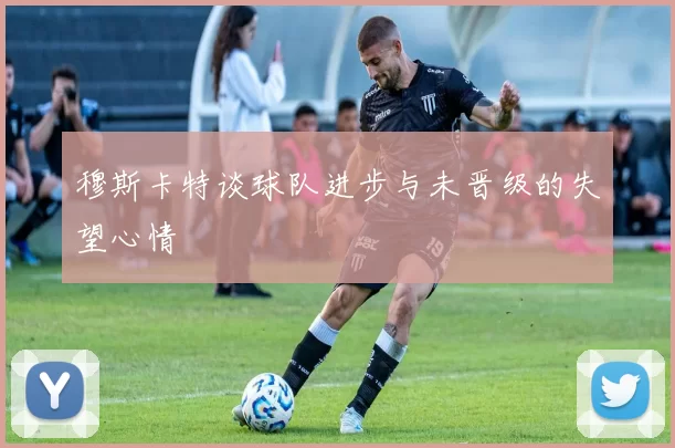 穆斯卡特谈球队进步与未晋级的失望心情