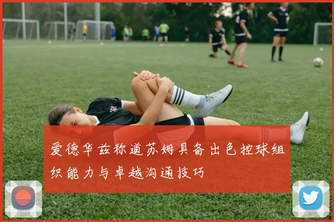 爱德华兹称道苏姆具备出色控球组织能力与卓越沟通技巧