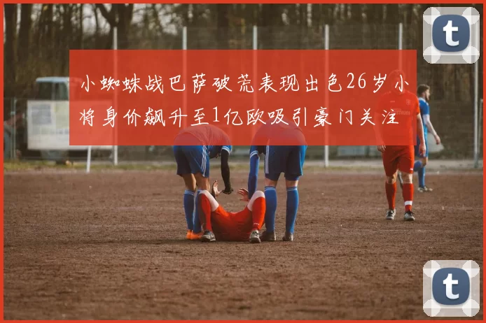 小蜘蛛战巴萨破荒表现出色26岁小将身价飙升至1亿欧吸引豪门关注