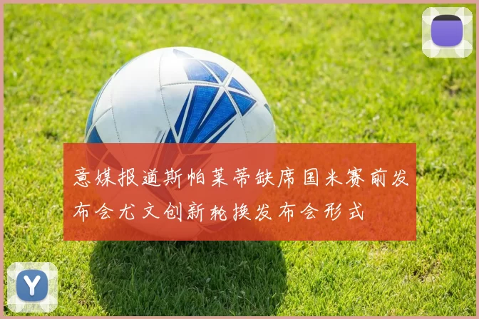 意媒报道斯帕莱蒂缺席国米赛前发布会尤文创新轮换发布会形式