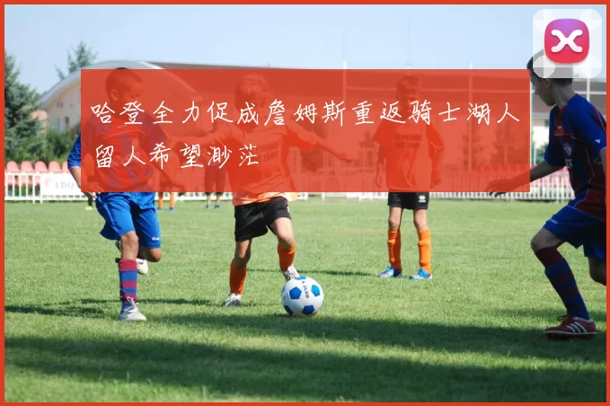 哈登全力促成詹姆斯重返骑士湖人留人希望渺茫