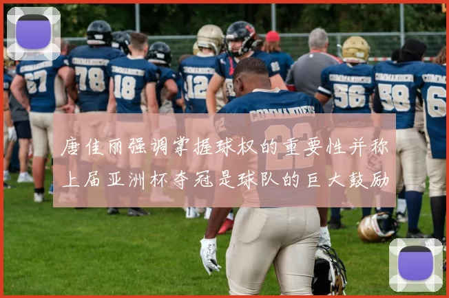 唐佳丽强调掌握球权的重要性并称上届亚洲杯夺冠是球队的巨大鼓励