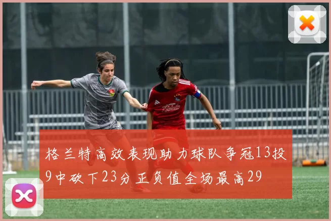 格兰特高效表现助力球队争冠13投9中砍下23分正负值全场最高29