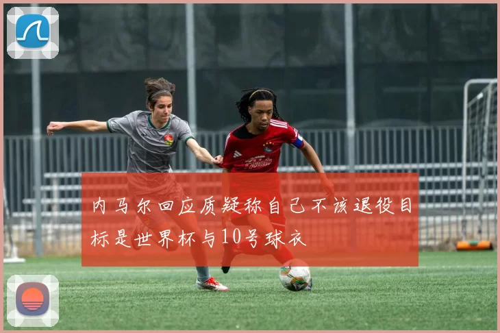内马尔回应质疑称自己不该退役目标是世界杯与10号球衣