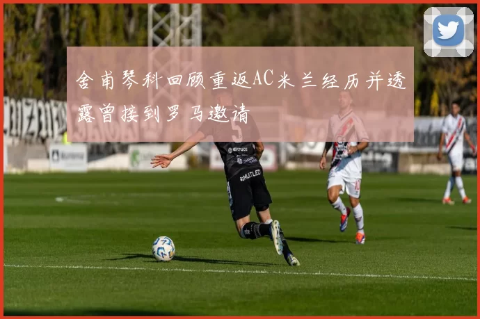 舍甫琴科回顾重返AC米兰经历并透露曾接到罗马邀请