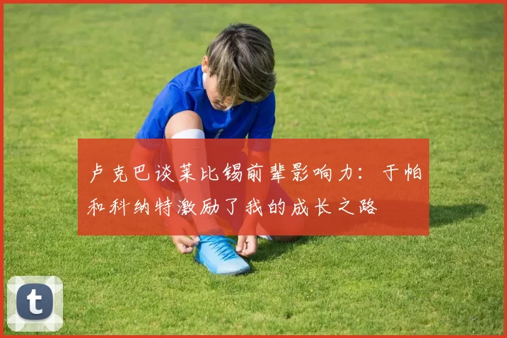 卢克巴谈莱比锡前辈影响力：于帕和科纳特激励了我的成长之路
