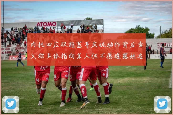 内托回应双指塞耳庆祝动作背后含义称具体指向某人但不愿透露姓名