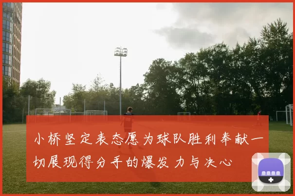 小桥坚定表态愿为球队胜利奉献一切展现得分手的爆发力与决心