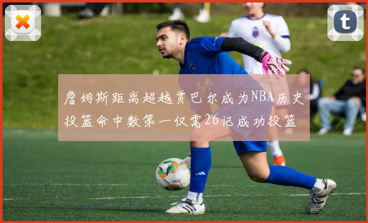 詹姆斯距离超越贾巴尔成为NBA历史投篮命中数第一仅需26记成功投篮