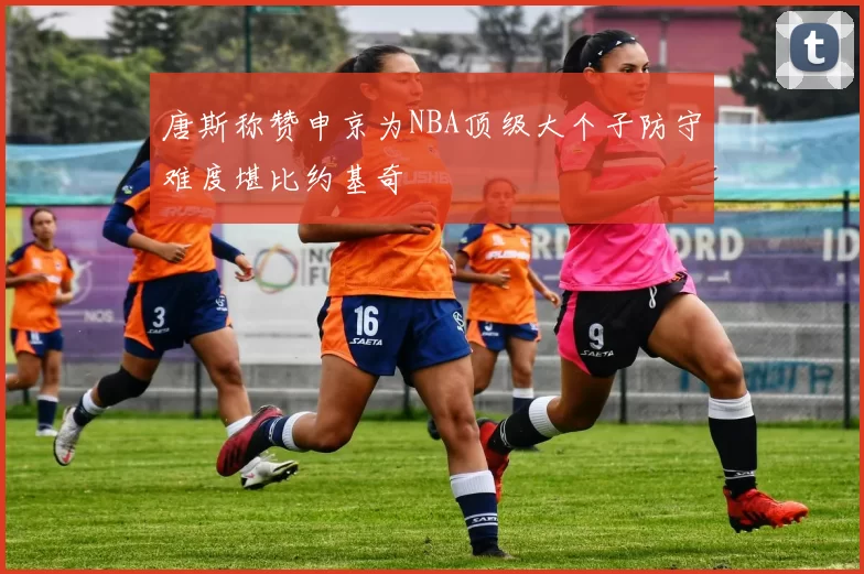 唐斯称赞申京为NBA顶级大个子防守难度堪比约基奇