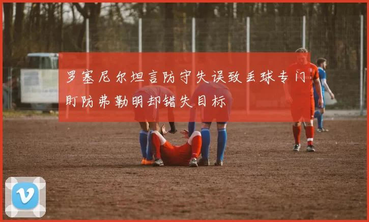 罗塞尼尔坦言防守失误致丢球专门盯防弗勒明却错失目标
