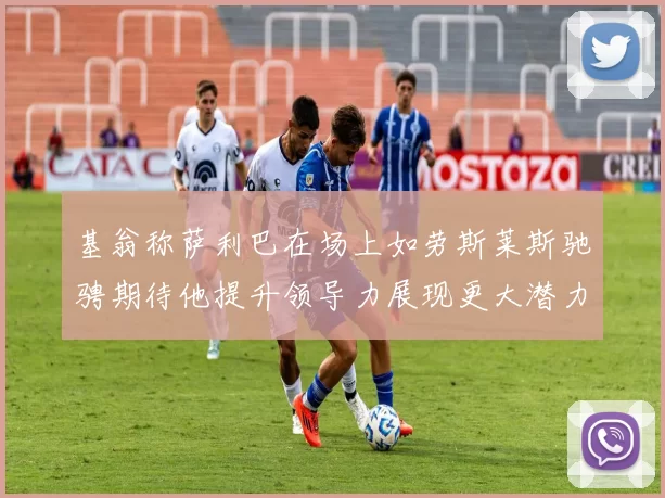 基翁称萨利巴在场上如劳斯莱斯驰骋期待他提升领导力展现更大潜力