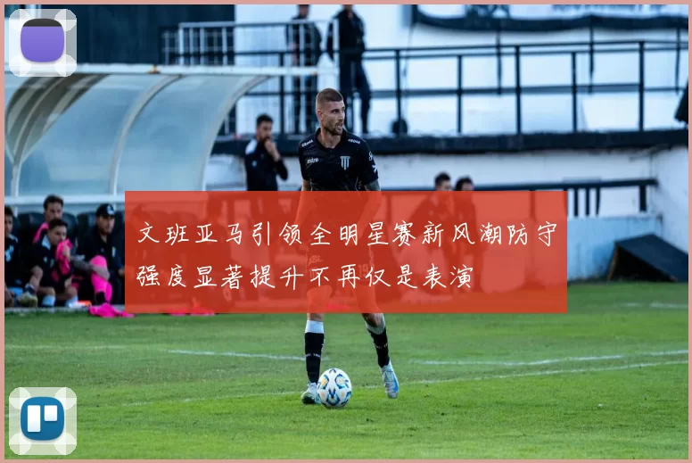 文班亚马引领全明星赛新风潮防守强度显著提升不再仅是表演