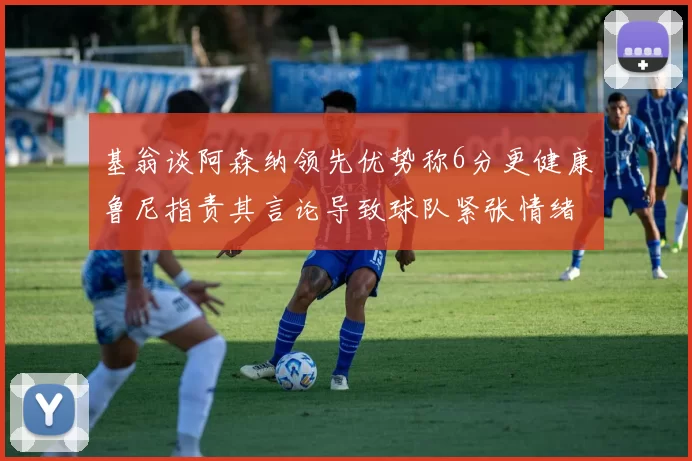 基翁谈阿森纳领先优势称6分更健康鲁尼指责其言论导致球队紧张情绪