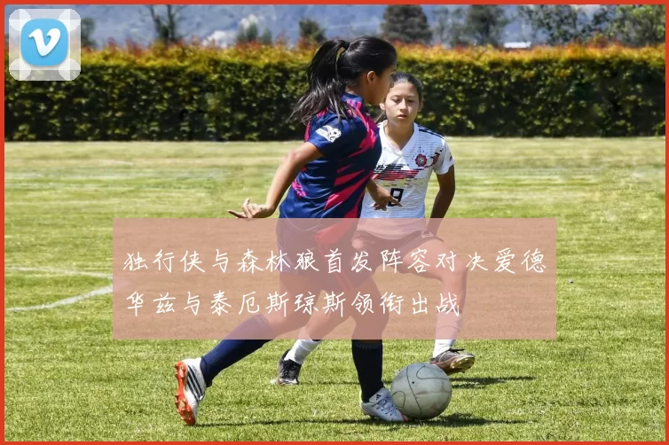 独行侠与森林狼首发阵容对决爱德华兹与泰厄斯琼斯领衔出战