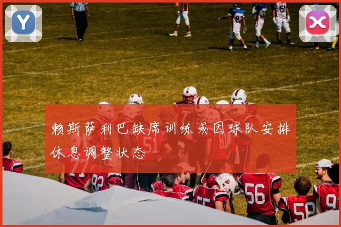 赖斯萨利巴缺席训练或因球队安排休息调整状态