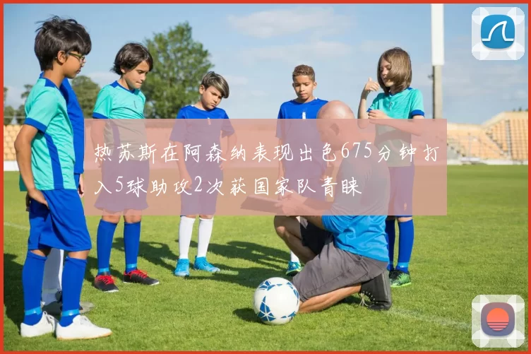 热苏斯在阿森纳表现出色675分钟打入5球助攻2次获国家队青睐