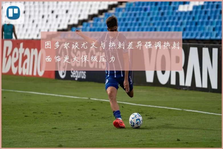 图多尔谈尤文与热刺差异强调热刺面临更大保级压力
