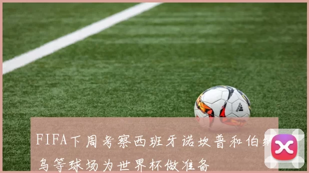 FIFA下周考察西班牙诺坎普和伯纳乌等球场为世界杯做准备