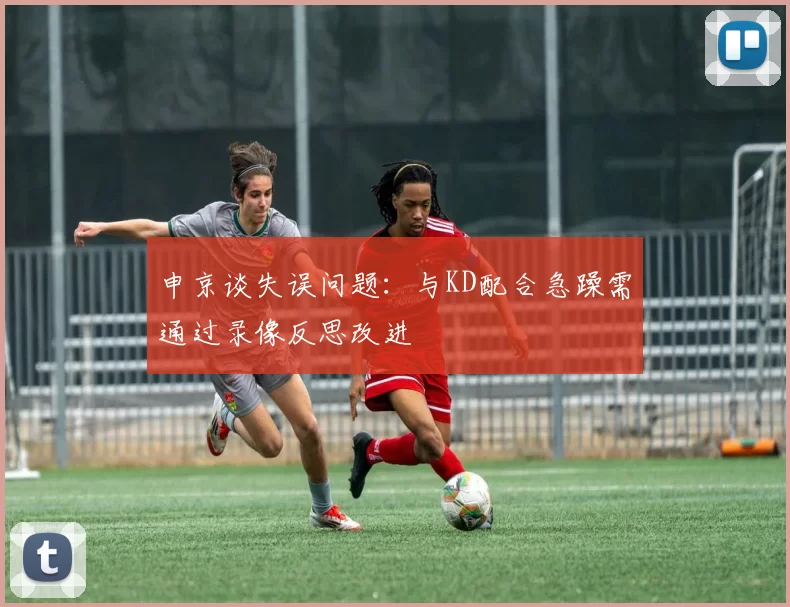 申京谈失误问题：与KD配合急躁需通过录像反思改进